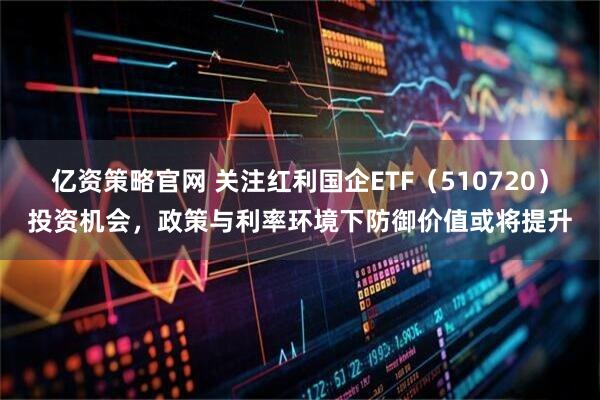 亿资策略官网 关注红利国企ETF（510720）投资机会，政策与利率环境下防御价值或将提升