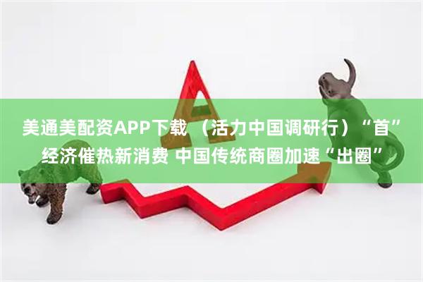 美通美配资APP下载 （活力中国调研行）“首”经济催热新消费 中国传统商圈加速“出圈”