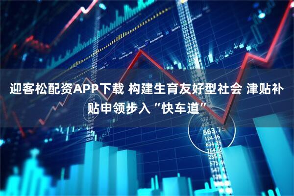 迎客松配资APP下载 构建生育友好型社会 津贴补贴申领步入“快车道”