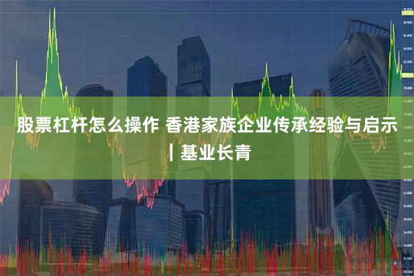 股票杠杆怎么操作 香港家族企业传承经验与启示｜基业长青