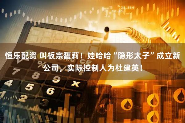 恒乐配资 叫板宗馥莉！娃哈哈“隐形太子”成立新公司，实际控制人为杜建英！