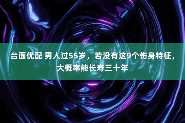 台面优配 男人过55岁，若没有这9个伤身特征，大概率能长寿三十年